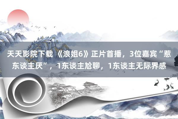 天天影院下载 《浪姐6》正片首播，3位嘉宾“惹东谈主厌”，1东谈主尬聊，1东谈主无际界感