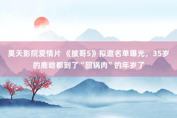 昊天影院爱情片 《披哥5》拟邀名单曝光，35岁的鹿晗都到了“回锅肉”的年岁了