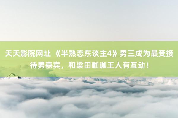 天天影院网址 《半熟恋东谈主4》男三成为最受接待男嘉宾，和梁田咖咖王人有互动！