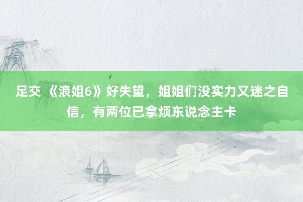 足交 《浪姐6》好失望，姐姐们没实力又迷之自信，有两位已拿烦东说念主卡