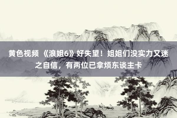 黄色视频 《浪姐6》好失望！姐姐们没实力又迷之自信，有两位已拿烦东谈主卡
