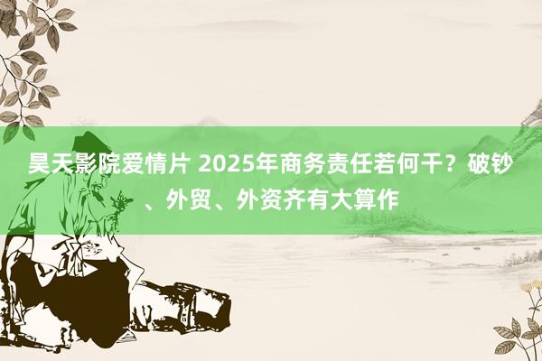 昊天影院爱情片 2025年商务责任若何干？破钞、外贸、外资齐有大算作