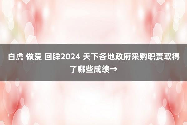 白虎 做爱 回眸2024 天下各地政府采购职责取得了哪些成绩→