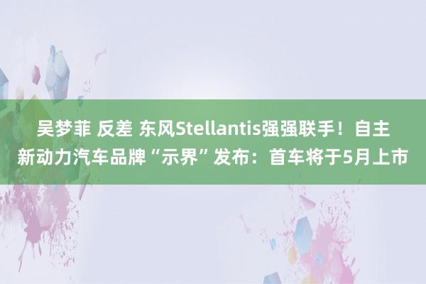 吴梦菲 反差 东风Stellantis强强联手！自主新动力汽车品牌“示界”发布：首车将于5月上市