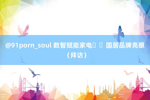 @91porn_soul 数智赋能家电  国居品牌亮眼（拜访）