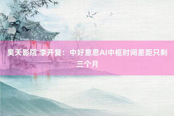 昊天影院 李开复：中好意思AI中枢时间差距只剩三个月