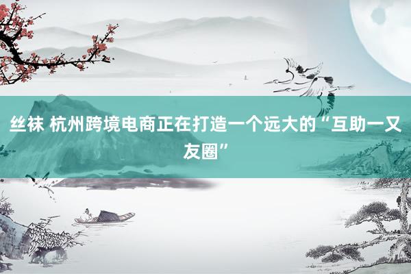 丝袜 杭州跨境电商正在打造一个远大的“互助一又友圈”