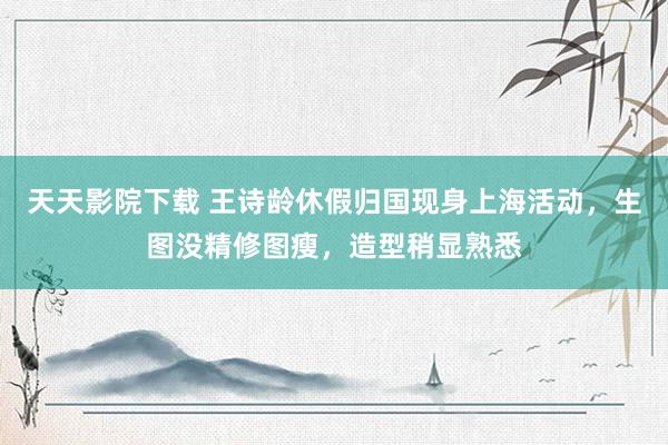 天天影院下载 王诗龄休假归国现身上海活动，生图没精修图瘦，造型稍显熟悉