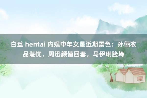 白丝 hentai 内娱中年女星近期景色：孙俪衣品堪忧，周迅颜值回春，马伊琍脸垮