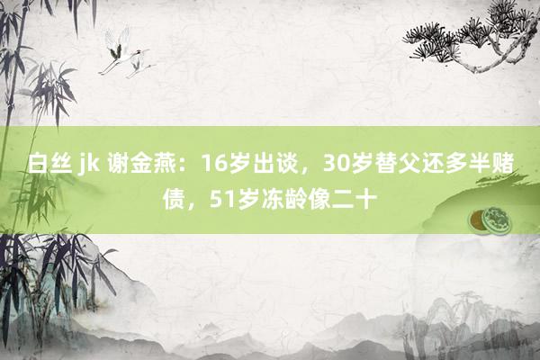 白丝 jk 谢金燕：16岁出谈，30岁替父还多半赌债，51岁冻龄像二十