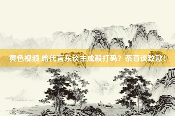 黄色视频 给代言东谈主成毅打码？茶百谈致歉！