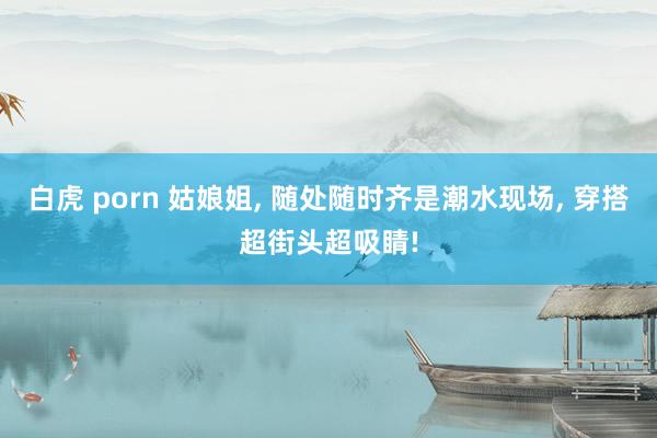白虎 porn 姑娘姐, 随处随时齐是潮水现场, 穿搭超街头超吸睛!