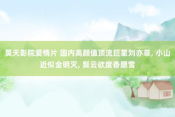 昊天影院爱情片 国内高颜值顶流巨星刘亦菲, 小山近似金明灭, 鬓云欲度香腮雪