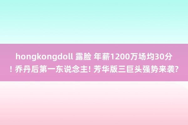 hongkongdoll 露脸 年薪1200万场均30分! 乔丹后第一东说念主! 芳华版三巨头强势来