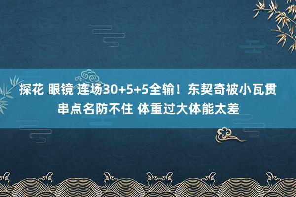 探花 眼镜 连场30+5+5全输！东契奇被小瓦贯串点名防不住 体重过大体能太差