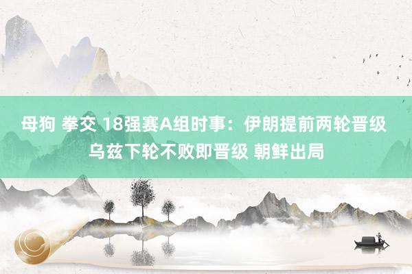 母狗 拳交 18强赛A组时事：伊朗提前两轮晋级 乌兹下轮不败即晋级 朝鲜出局
