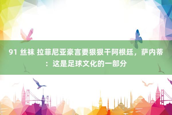 91 丝袜 拉菲尼亚豪言要狠狠干阿根廷，萨内蒂：这是足球文化的一部分