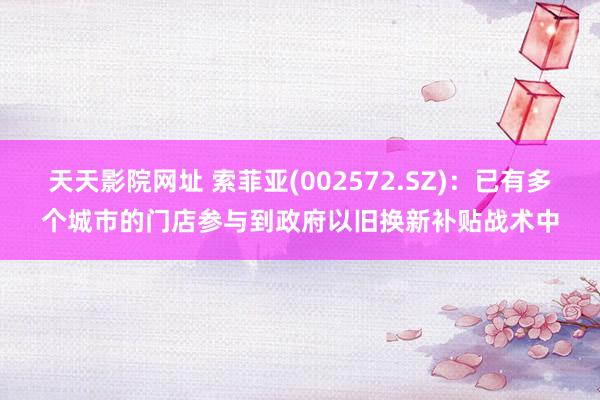 天天影院网址 索菲亚(002572.SZ)：已有多个城市的门店参与到政府以旧换新补贴战术中
