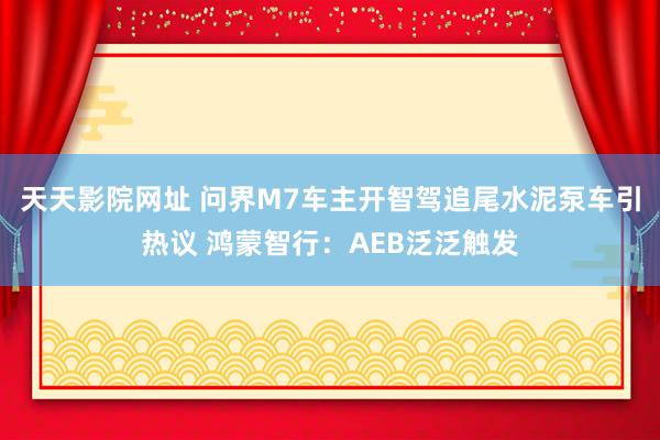 天天影院网址 问界M7车主开智驾追尾水泥泵车引热议 鸿蒙智行：AEB泛泛触发