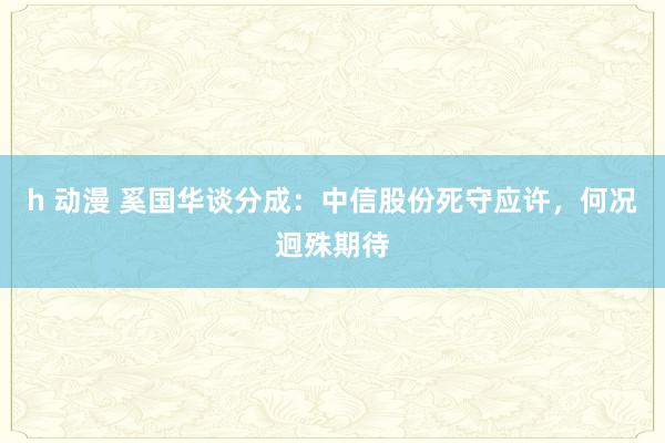 h 动漫 奚国华谈分成：中信股份死守应许，何况迥殊期待