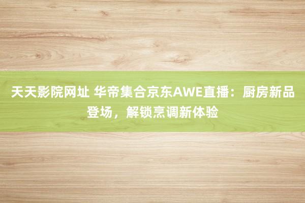 天天影院网址 华帝集合京东AWE直播：厨房新品登场，解锁烹调新体验
