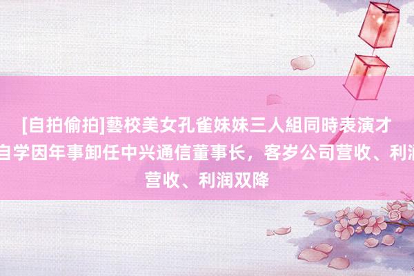 [自拍偷拍]藝校美女孔雀妹妹三人組同時表演才藝 李自学因年事卸任中兴通信董事长，客岁公司营收、利润双