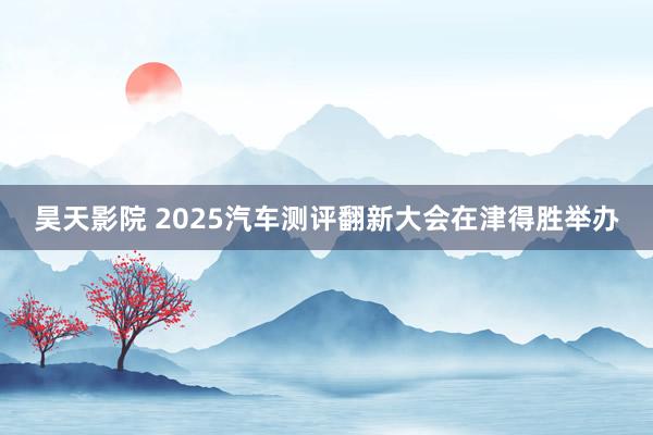昊天影院 2025汽车测评翻新大会在津得胜举办