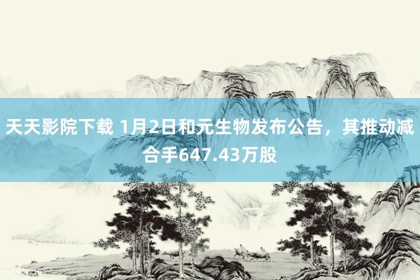 天天影院下载 1月2日和元生物发布公告，其推动减合手647.43万股