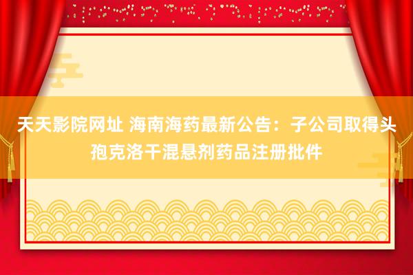 天天影院网址 海南海药最新公告：子公司取得头孢克洛干混悬剂药品注册批件