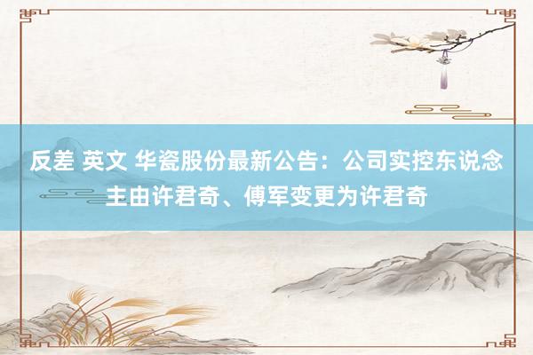 反差 英文 华瓷股份最新公告：公司实控东说念主由许君奇、傅军变更为许君奇
