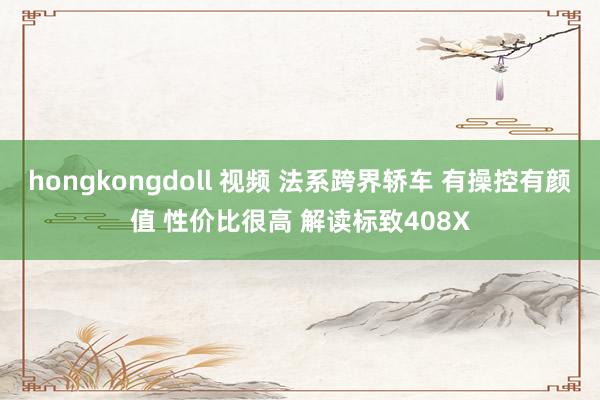 hongkongdoll 视频 法系跨界轿车 有操控有颜值 性价比很高 解读标致408X