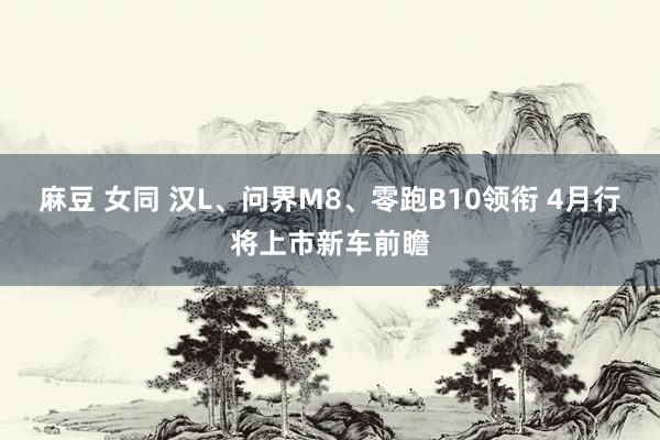 麻豆 女同 汉L、问界M8、零跑B10领衔 4月行将上市新车前瞻