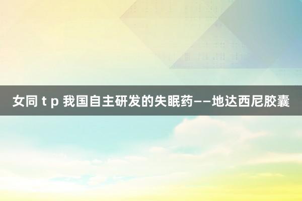 女同 t p 我国自主研发的失眠药——地达西尼胶囊