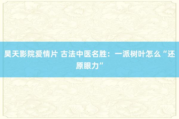 昊天影院爱情片 古法中医名胜：一派树叶怎么“还原眼力”
