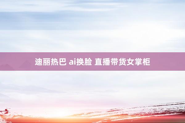 迪丽热巴 ai换脸 直播带货女掌柜