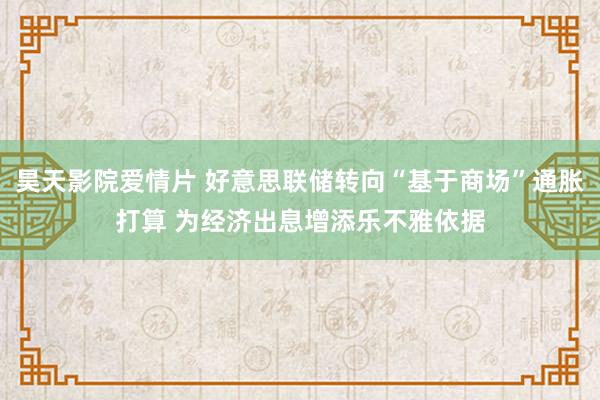 昊天影院爱情片 好意思联储转向“基于商场”通胀打算 为经济出息增添乐不雅依据