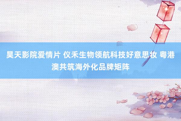 昊天影院爱情片 仪禾生物领航科技好意思妆 粤港澳共筑海外化品牌矩阵
