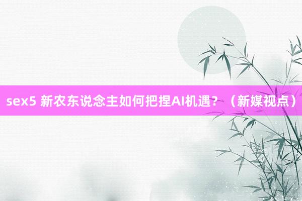 sex5 新农东说念主如何把捏AI机遇？（新媒视点）