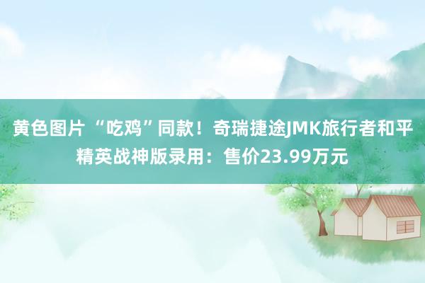 黄色图片 “吃鸡”同款！奇瑞捷途JMK旅行者和平精英战神版录用：售价23.99万元