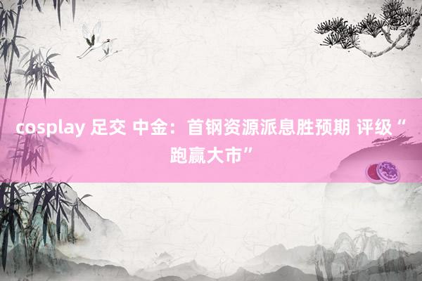 cosplay 足交 中金：首钢资源派息胜预期 评级“跑赢大市”