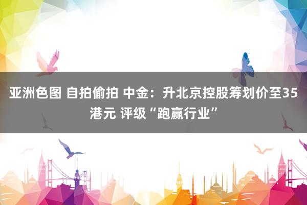 亚洲色图 自拍偷拍 中金：升北京控股筹划价至35港元 评级“跑赢行业”
