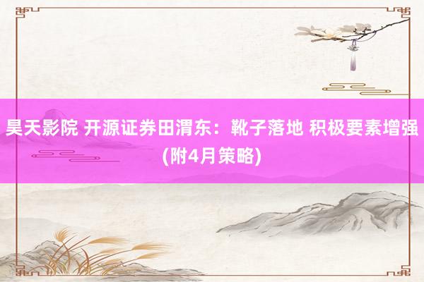 昊天影院 开源证券田渭东：靴子落地 积极要素增强(附4月策略)