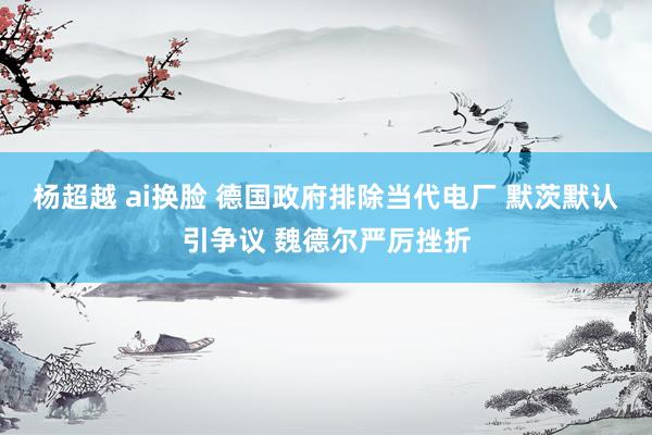杨超越 ai换脸 德国政府排除当代电厂 默茨默认引争议 魏德尔严厉挫折