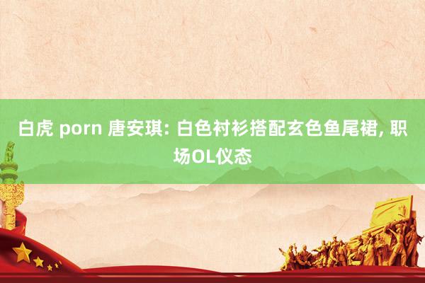 白虎 porn 唐安琪: 白色衬衫搭配玄色鱼尾裙, 职场OL仪态