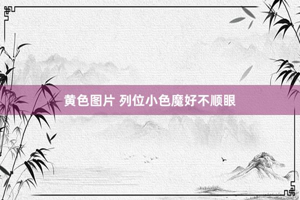 黄色图片 列位小色魔好不顺眼