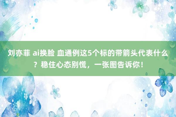 刘亦菲 ai换脸 血通例这5个标的带箭头代表什么？稳住心态别慌，一张图告诉你！
