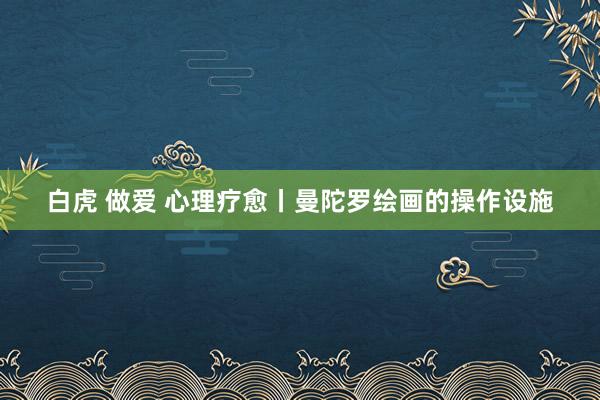 白虎 做爱 心理疗愈丨曼陀罗绘画的操作设施