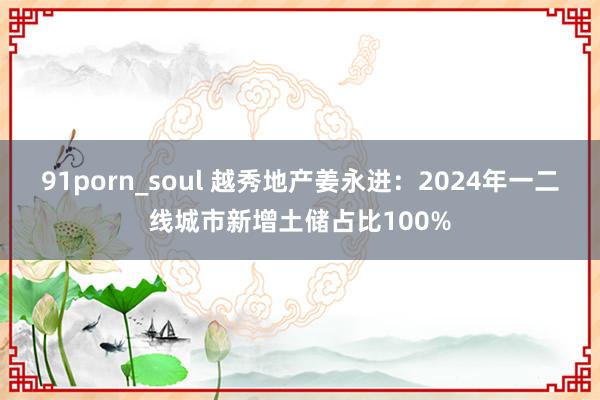 91porn_soul 越秀地产姜永进：2024年一二线城市新增土储占比100%
