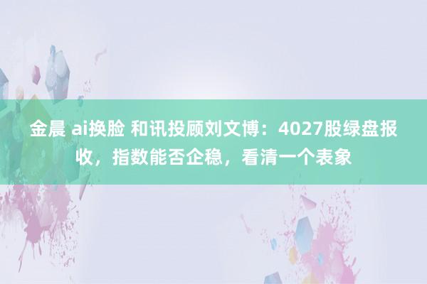 金晨 ai换脸 和讯投顾刘文博：4027股绿盘报收，指数能否企稳，看清一个表象