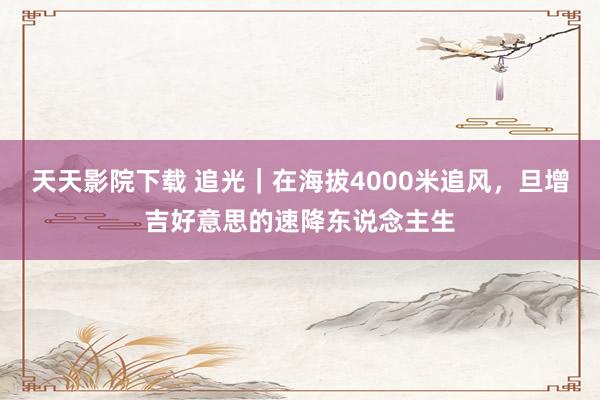 天天影院下载 追光｜在海拔4000米追风，旦增吉好意思的速降东说念主生